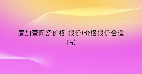 壹加壹陶瓷价格 报价(价格报价合适吗)